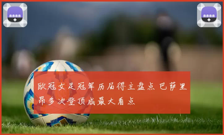 欧冠女足冠军历届得主盘点 巴萨里昂多次登顶成最大看点