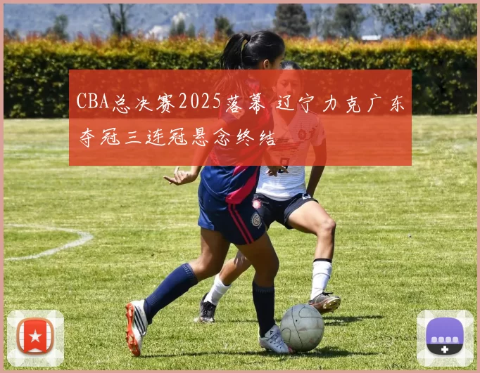 CBA总决赛2025落幕 辽宁力克广东夺冠三连冠悬念终结