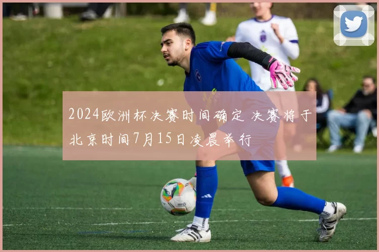 2024欧洲杯决赛时间确定 决赛将于北京时间7月15日凌晨举行