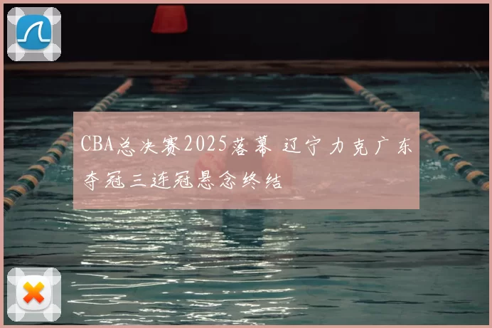 CBA总决赛2025落幕 辽宁力克广东夺冠三连冠悬念终结