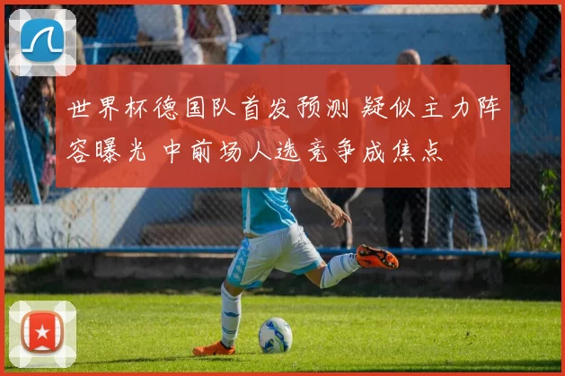 世界杯德国队首发预测 疑似主力阵容曝光 中前场人选竞争成焦点