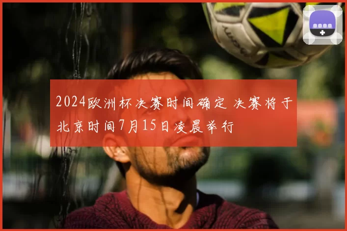 2024欧洲杯决赛时间确定 决赛将于北京时间7月15日凌晨举行