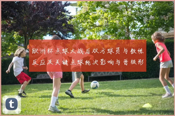 欧洲杯点球大战后双方球员与教练反应及关键点球轮次影响与晋级形势