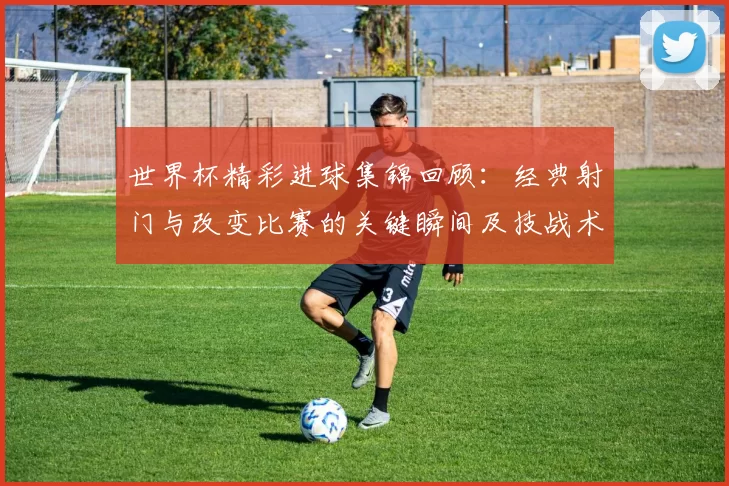 世界杯精彩进球集锦回顾：经典射门与改变比赛的关键瞬间及技战术解析