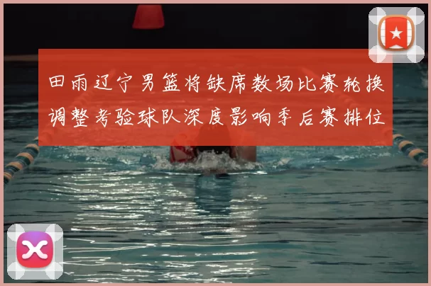 田雨辽宁男篮将缺席数场比赛轮换调整考验球队深度影响季后赛排位