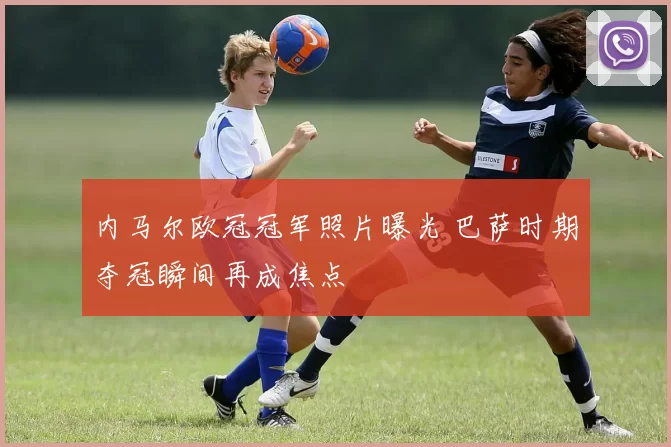 内马尔欧冠冠军照片曝光 巴萨时期夺冠瞬间再成焦点