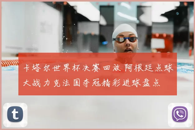卡塔尔世界杯决赛回放 阿根廷点球大战力克法国夺冠精彩进球盘点