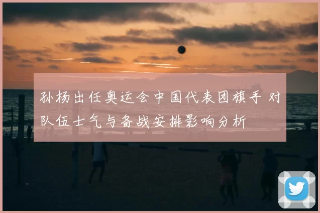 孙杨出任奥运会中国代表团旗手 对队伍士气与备战安排影响分析