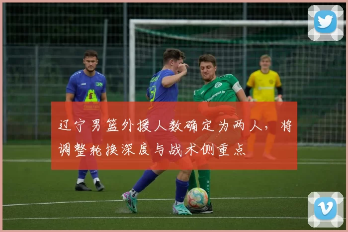 辽宁男篮外援人数确定为两人，将调整轮换深度与战术侧重点