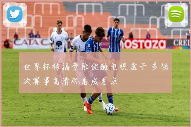 世界杯转播登陆优酷电视盒子 多场次赛事高清观看成看点