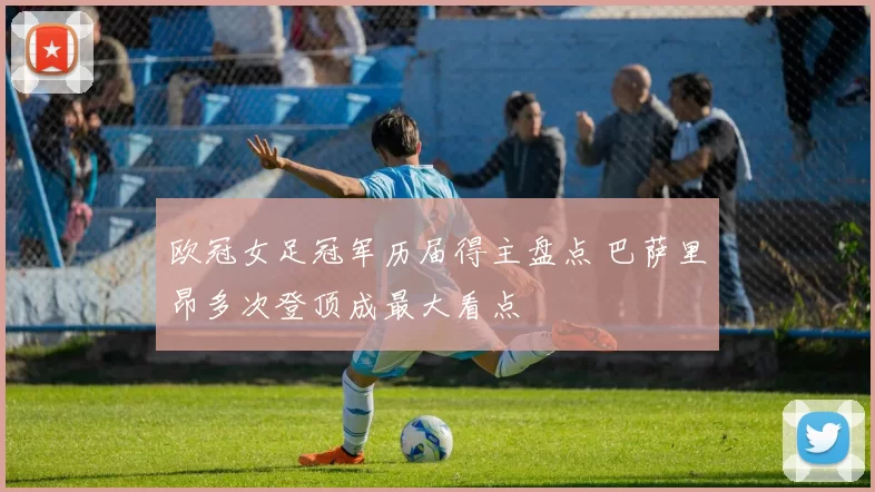 欧冠女足冠军历届得主盘点 巴萨里昂多次登顶成最大看点