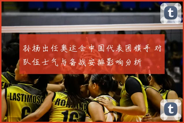 孙杨出任奥运会中国代表团旗手 对队伍士气与备战安排影响分析