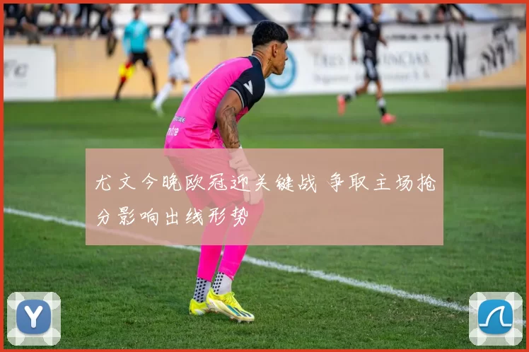 尤文今晚欧冠迎关键战 争取主场抢分影响出线形势