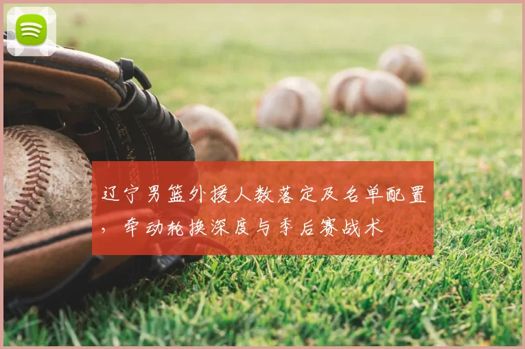 辽宁男篮外援人数落定及名单配置，牵动轮换深度与季后赛战术