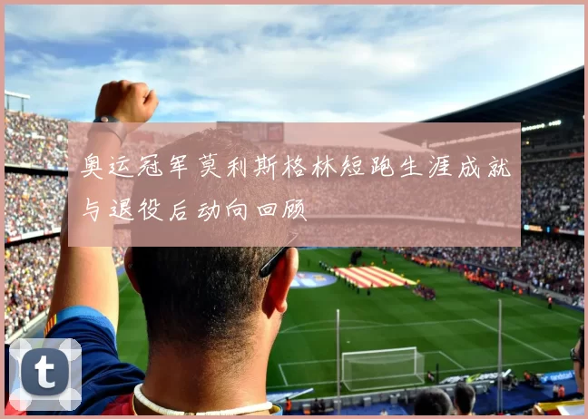奥运冠军莫利斯格林短跑生涯成就与退役后动向回顾