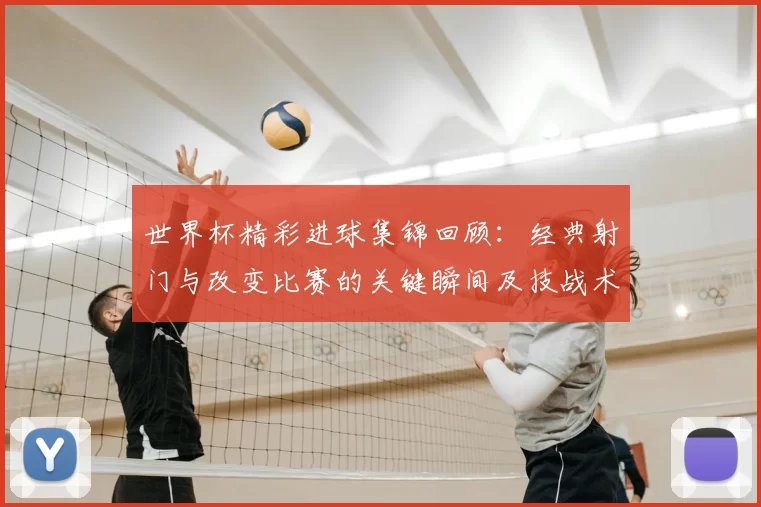 世界杯精彩进球集锦回顾：经典射门与改变比赛的关键瞬间及技战术解析