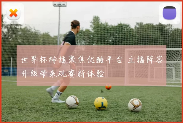 世界杯转播聚焦优酷平台 主播阵容升级带来观赛新体验