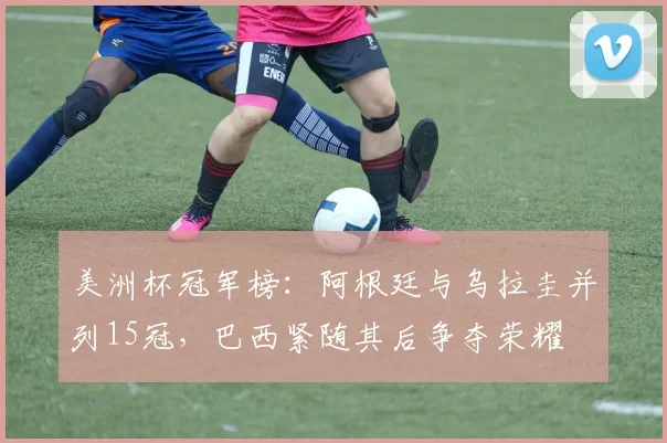 美洲杯冠军榜：阿根廷与乌拉圭并列15冠，巴西紧随其后争夺荣耀