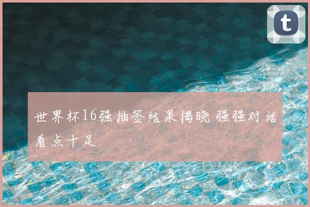 世界杯16强抽签结果揭晓 强强对话看点十足