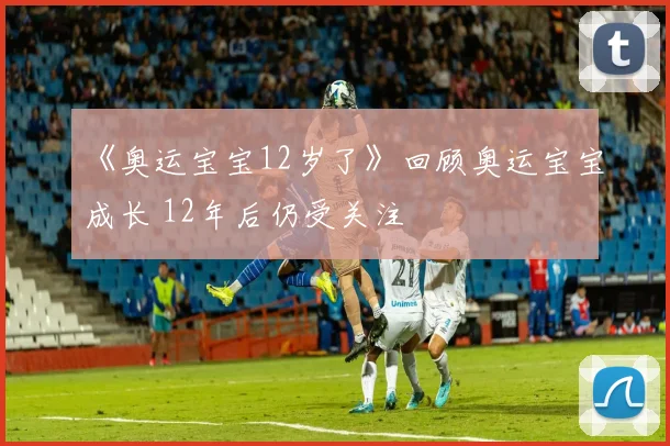 《奥运宝宝12岁了》回顾奥运宝宝成长 12年后仍受关注