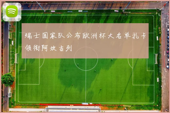瑞士国家队公布欧洲杯大名单扎卡领衔阿坎吉列