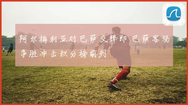 阿尔梅利亚对巴萨交锋即 巴萨客场争胜冲击积分榜前列