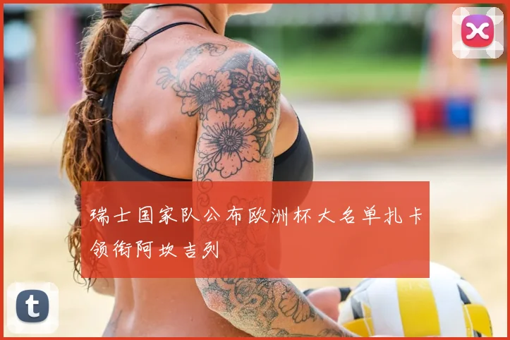 瑞士国家队公布欧洲杯大名单扎卡领衔阿坎吉列