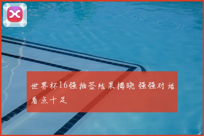 世界杯16强抽签结果揭晓 强强对话看点十足