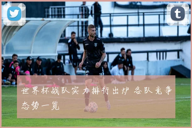 世界杯战队实力排行出炉 各队竞争态势一览