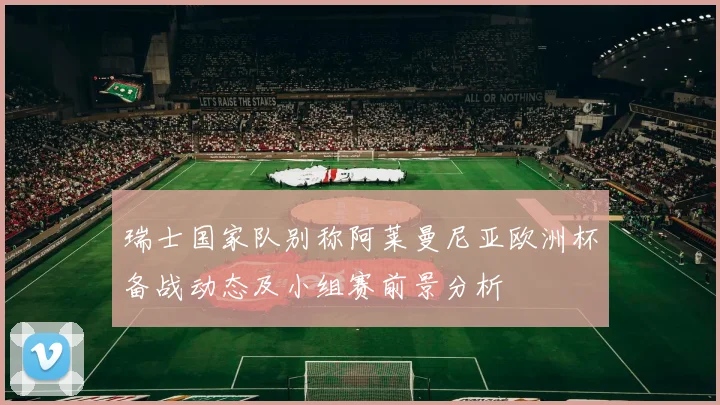 瑞士国家队别称阿莱曼尼亚欧洲杯备战动态及小组赛前景分析
