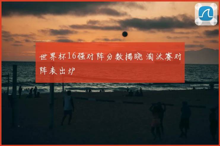 世界杯16强对阵分数揭晓 淘汰赛对阵表出炉
