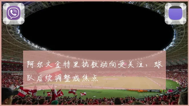 阿尔文金特里执教动向受关注，球队后续调整成焦点