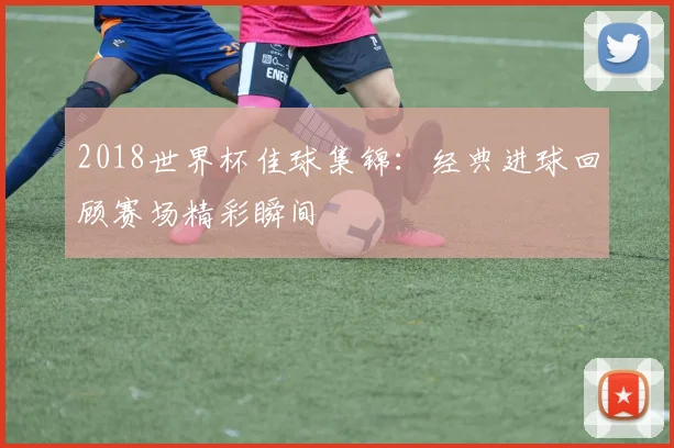 2018世界杯佳球集锦：经典进球回顾赛场精彩瞬间